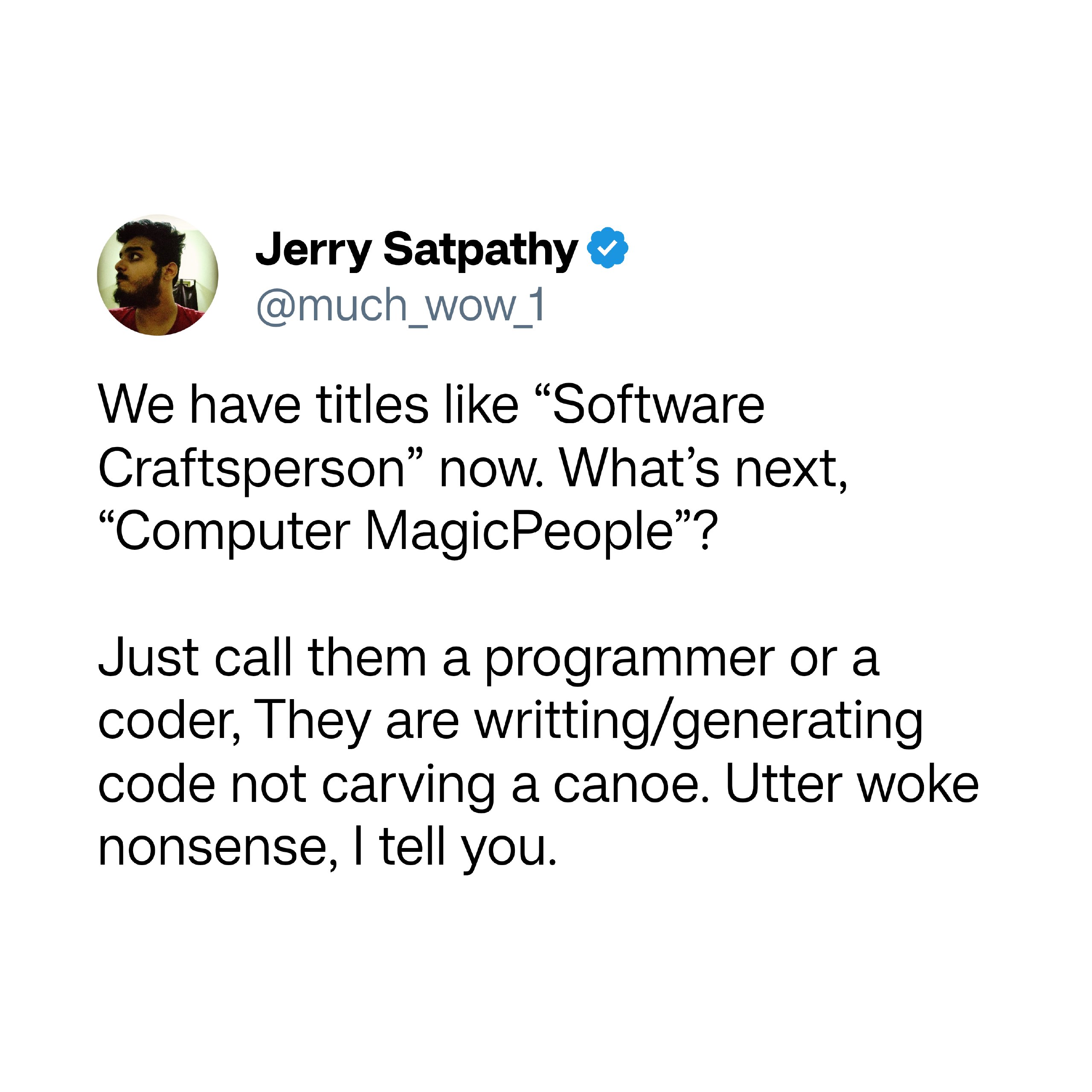 Jerry Satpathy 4 @much_wow 1 We Jerry Satpathy 4 @much_wow 1 We have titles like “Software Craftsperson” now. What’s next, “Computer MagicPeople’? Just call them a programmer or a coder, They are writting/generating code not carving a canoe. Utter woke nonsense, | tell you.